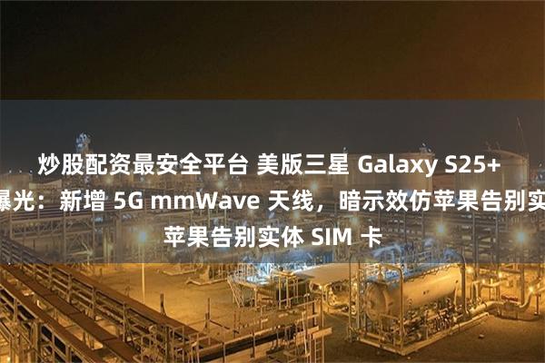 炒股配资最安全平台 美版三星 Galaxy S25+ 手机真机曝光：新增 5G mmWave 天线，暗示效仿苹果告别实体 SIM 卡