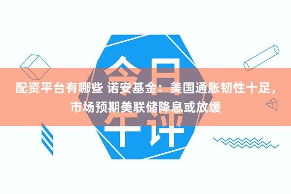 配资平台有哪些 诺安基金：美国通胀韧性十足，市场预期美联储降息或放缓