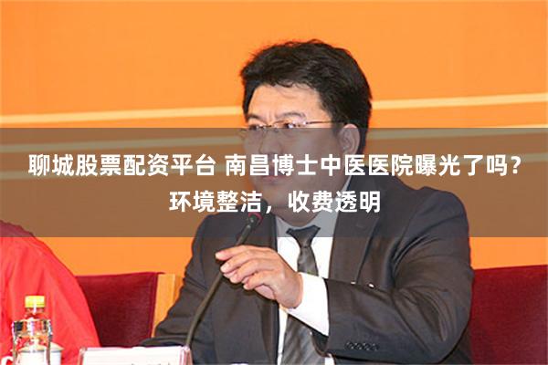 聊城股票配资平台 南昌博士中医医院曝光了吗？环境整洁，收费透明