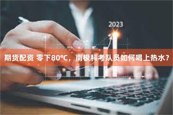 期货配资 零下80℃，南极科考队员如何喝上热水？