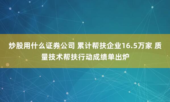 炒股用什么证券公司 累计帮扶企业16.5万家 质量技术帮扶行动成绩单出炉