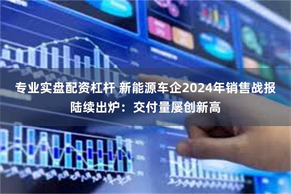 专业实盘配资杠杆 新能源车企2024年销售战报陆续出炉：交付量屡创新高