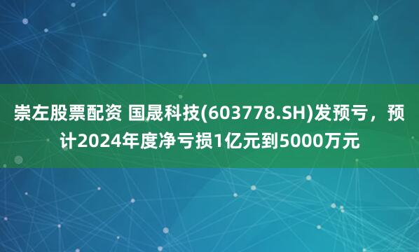 崇左股票配资 国晟科技(603778.SH)发预亏，预计2024年度净亏损1亿元到5000万元