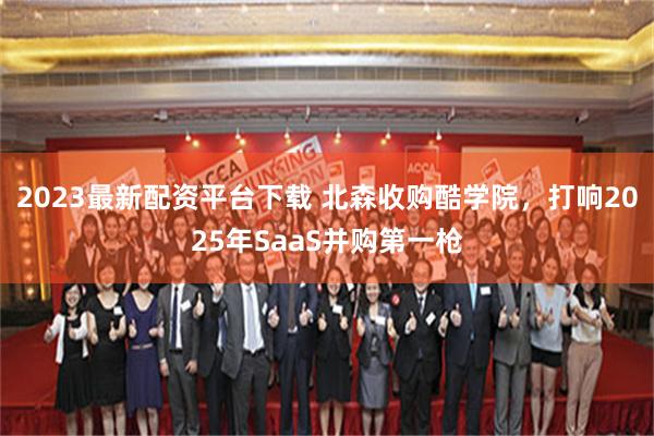 2023最新配资平台下载 北森收购酷学院，打响2025年SaaS并购第一枪