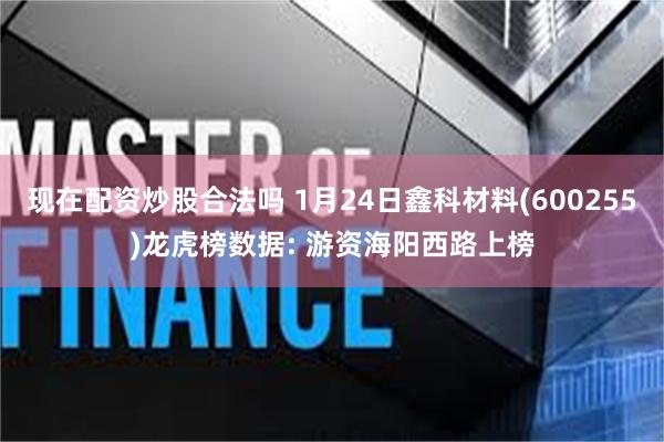 现在配资炒股合法吗 1月24日鑫科材料(600255)龙虎榜数据: 游资海阳西路上榜