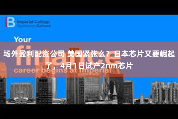 场外盈利配资公司 美国紧张么？日本芯片又要崛起了，4月1日试产2nm芯片