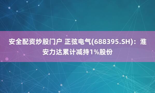 安全配资炒股门户 正弦电气(688395.SH)：淮安力达累计减持1%股份