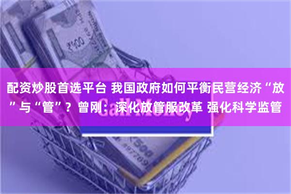 配资炒股首选平台 我国政府如何平衡民营经济“放”与“管”？曾刚：深化放管服改革 强化科学监管