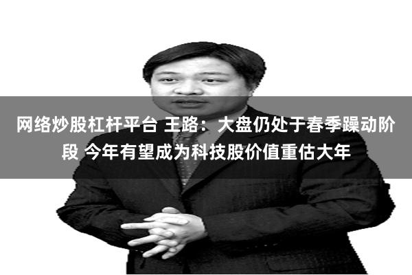 网络炒股杠杆平台 王路：大盘仍处于春季躁动阶段 今年有望成为科技股价值重估大年