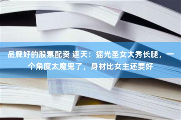 品牌好的股票配资 遮天：摇光圣女大秀长腿，一个角度太魔鬼了，身材比女主还要好