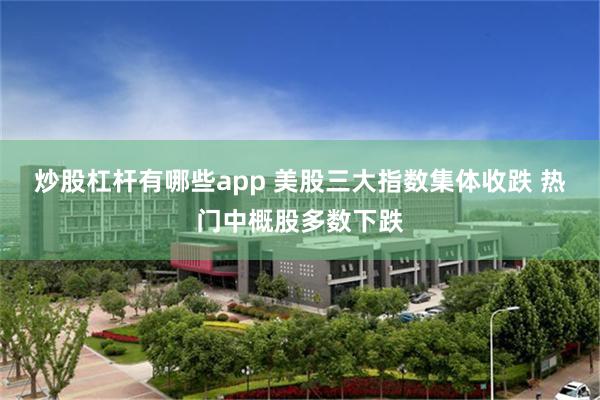 炒股杠杆有哪些app 美股三大指数集体收跌 热门中概股多数下跌