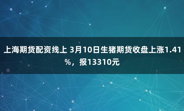 上海期货配资线上 3月10日生猪期货收盘上涨1.41%，报13310元