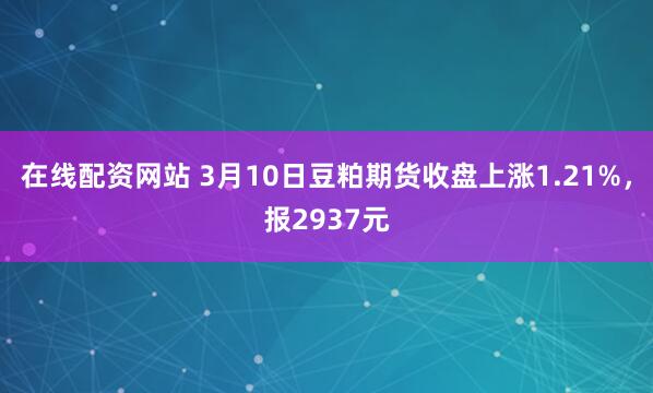 在线配资网站 3月10日豆粕期货收盘上涨1.21%，报2937元