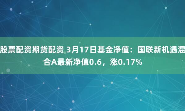 股票配资期货配资 3月17日基金净值：国联新机遇混合A最新净值0.6，涨0.17%